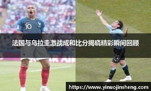 法国与乌拉圭激战成和比分揭晓精彩瞬间回顾