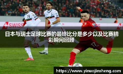 日本与瑞士足球比赛的最终比分是多少以及比赛精彩瞬间回顾