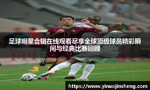 足球明星合辑在线观看尽享全球顶级球员精彩瞬间与经典比赛回顾