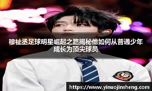 穆祉丞足球明星崛起之路揭秘他如何从普通少年成长为顶尖球员